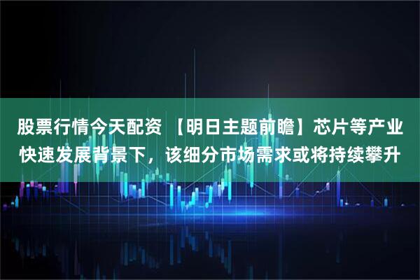 股票行情今天配资 【明日主题前瞻】芯片等产业快速发展背景下，该细分市场需求或将持续攀升