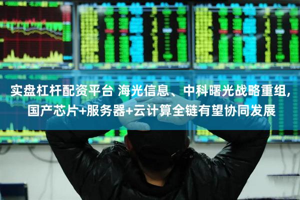 实盘杠杆配资平台 海光信息、中科曙光战略重组, 国产芯片+服务器+云计算全链有望协同发展
