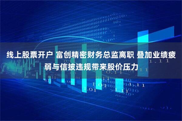 线上股票开户 富创精密财务总监离职 叠加业绩疲弱与信披违规带来股价压力