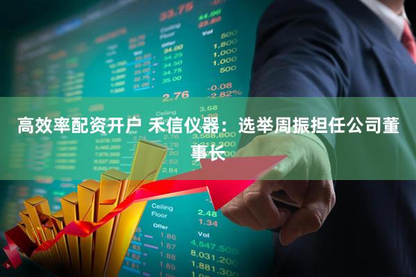 高效率配资开户 禾信仪器：选举周振担任公司董事长