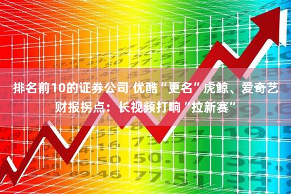 排名前10的证券公司 优酷“更名”虎鲸、爱奇艺财报拐点：长视频打响“拉新赛”