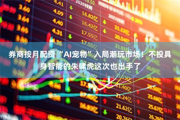 券商按月配资 “AI宠物”入局潮玩市场！不投具身智能的朱啸虎这次也出手了