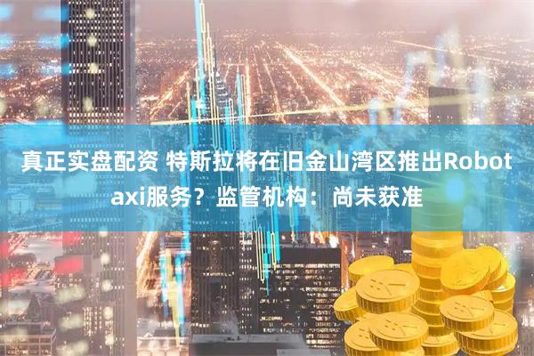 真正实盘配资 特斯拉将在旧金山湾区推出Robotaxi服务？监管机构：尚未获准